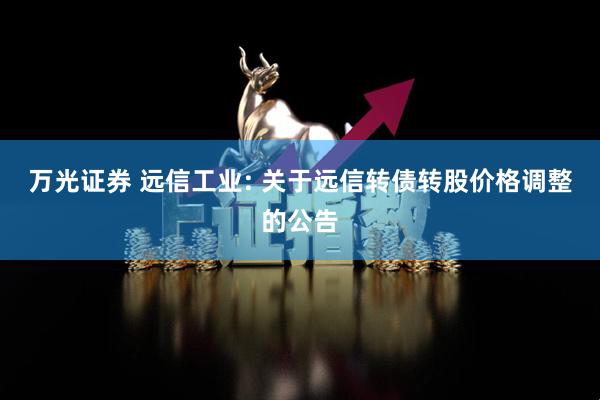 万光证券 远信工业: 关于远信转债转股价格调整的公告