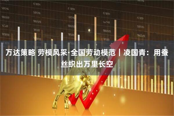 万达策略 劳模风采·全国劳动模范｜凌国青：用蚕丝织出万里长空