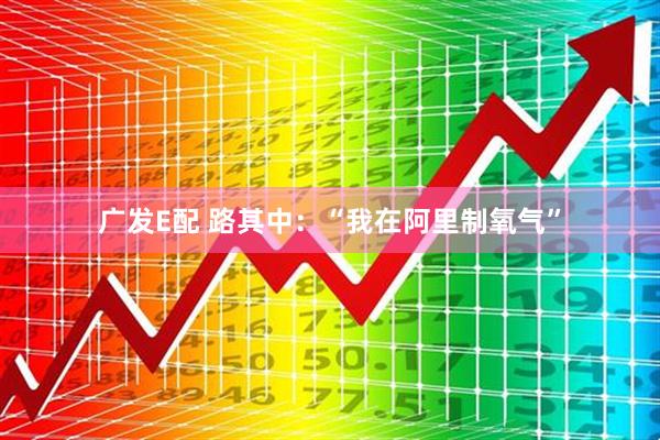 广发E配 路其中：“我在阿里制氧气”