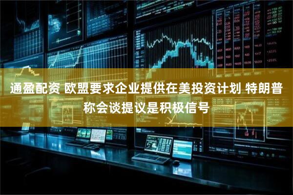 通盈配资 欧盟要求企业提供在美投资计划 特朗普称会谈提议是积极信号