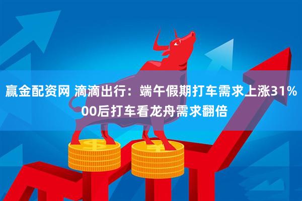 赢金配资网 滴滴出行：端午假期打车需求上涨31%  00后打车看龙舟需求翻倍