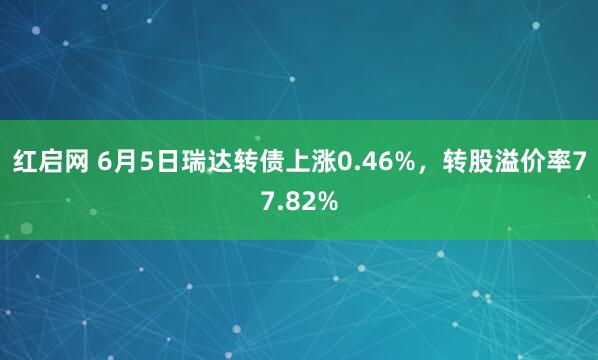 红启网 6月5日瑞达转债上涨0.46%，转股溢价率77.82%