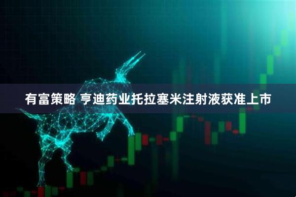 有富策略 亨迪药业托拉塞米注射液获准上市