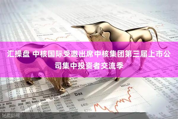 汇操盘 中核国际受邀出席中核集团第三届上市公司集中投资者交流季