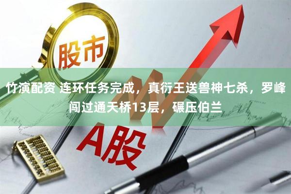竹演配资 连环任务完成，真衍王送兽神七杀，罗峰闯过通天桥13层，碾压伯兰
