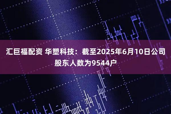 汇巨福配资 华塑科技：截至2025年6月10日公司股东人数为9544户