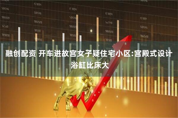 融创配资 开车进故宫女子疑住宅小区:宫殿式设计 浴缸比床大
