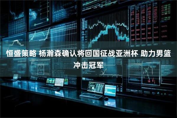 恒盛策略 杨瀚森确认将回国征战亚洲杯 助力男篮冲击冠军