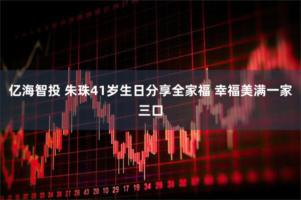 亿海智投 朱珠41岁生日分享全家福 幸福美满一家三口