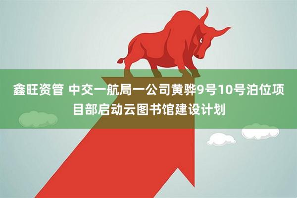 鑫旺资管 中交一航局一公司黄骅9号10号泊位项目部启动云图书馆建设计划