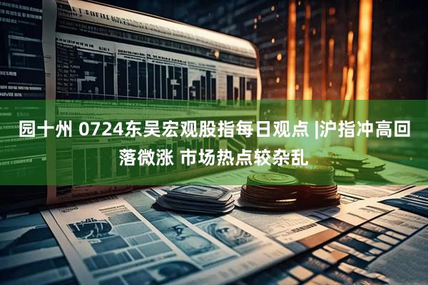园十州 0724东吴宏观股指每日观点 |沪指冲高回落微涨 市场热点较杂乱