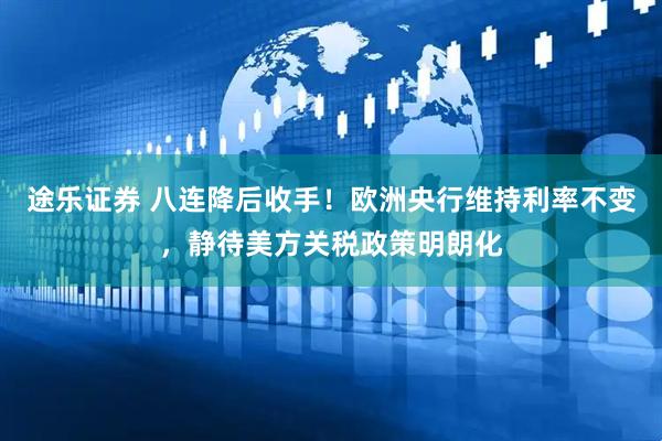 途乐证券 八连降后收手！欧洲央行维持利率不变，静待美方关税政策明朗化