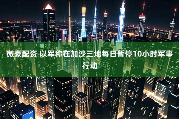 微豪配资 以军称在加沙三地每日暂停10小时军事行动