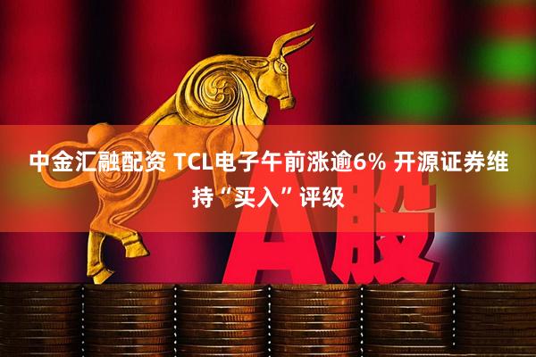 中金汇融配资 TCL电子午前涨逾6% 开源证券维持“买入”评级