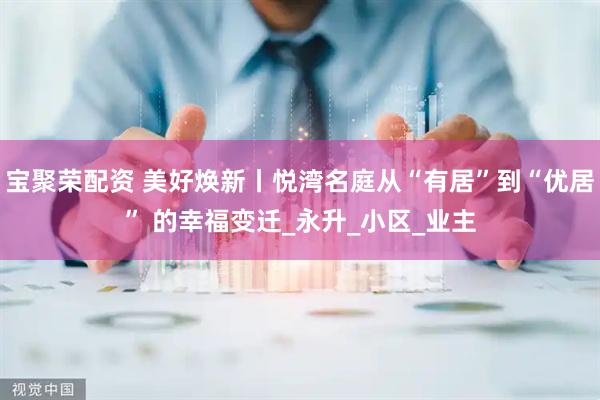 宝聚荣配资 美好焕新丨悦湾名庭从“有居”到“优居” 的幸福变迁_永升_小区_业主