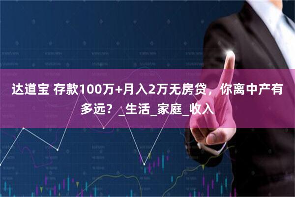 达道宝 存款100万+月入2万无房贷，你离中产有多远？_生活_家庭_收入
