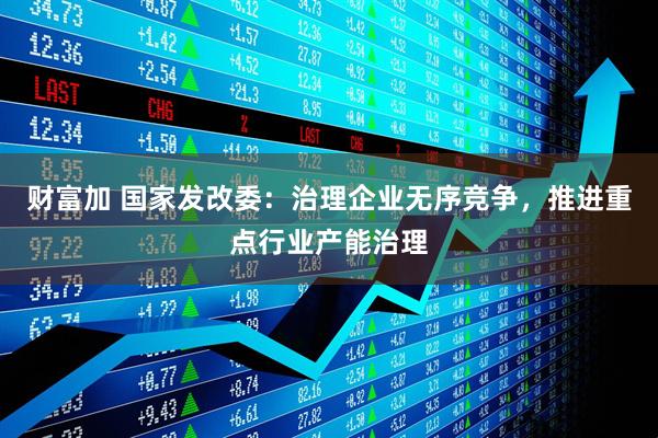 财富加 国家发改委：治理企业无序竞争，推进重点行业产能治理