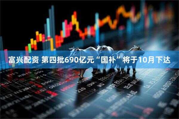 富兴配资 第四批690亿元“国补”将于10月下达
