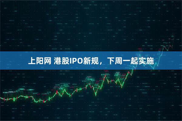 上阳网 港股IPO新规，下周一起实施