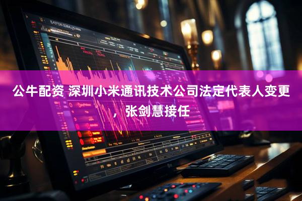 公牛配资 深圳小米通讯技术公司法定代表人变更，张剑慧接任