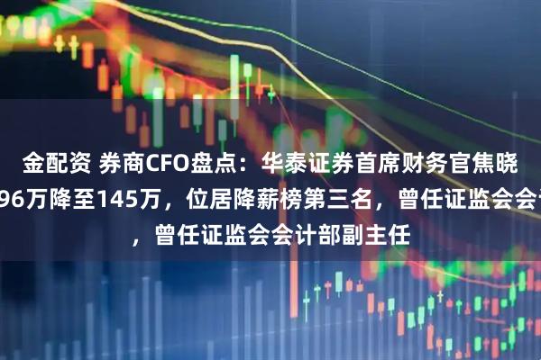金配资 券商CFO盘点：华泰证券首席财务官焦晓宁年薪从296万降至145万，位居降薪榜第三名，曾任证监会会计部副主任
