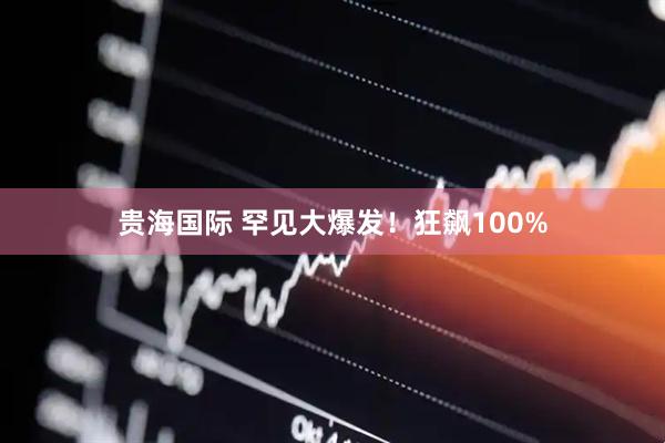 贵海国际 罕见大爆发！狂飙100%