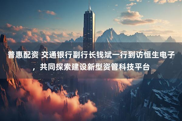 普惠配资 交通银行副行长钱斌一行到访恒生电子，共同探索建设新型资管科技平台