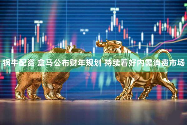锅牛配资 盒马公布财年规划 持续看好内需消费市场