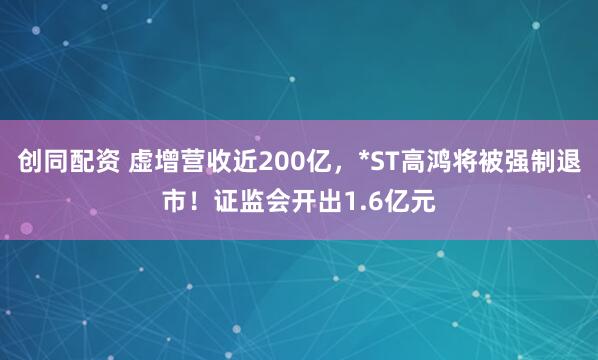 创同配资 虚增营收近200亿，*ST高鸿将被强制退市！证监会开出1.6亿元