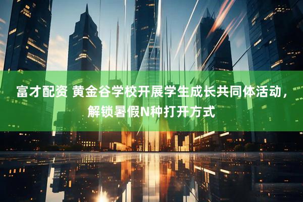 富才配资 黄金谷学校开展学生成长共同体活动，解锁暑假N种打开方式