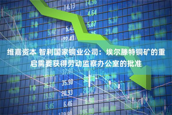 维嘉资本 智利国家铜业公司：埃尔滕特铜矿的重启需要获得劳动监察办公室的批准