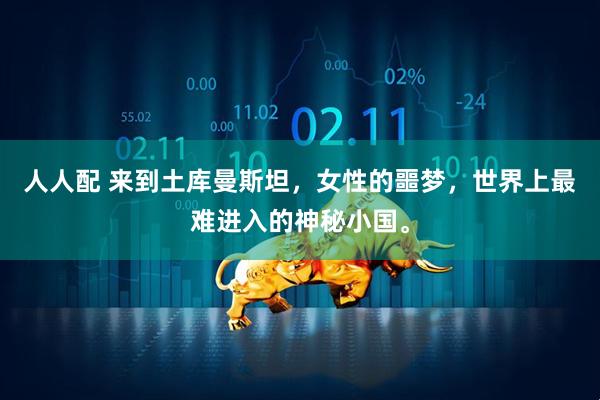 人人配 来到土库曼斯坦，女性的噩梦，世界上最难进入的神秘小国。