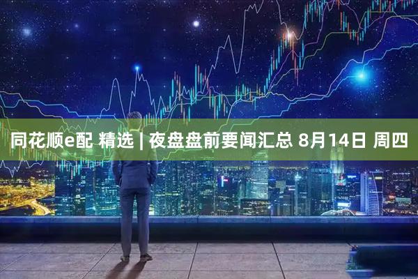 同花顺e配 精选 | 夜盘盘前要闻汇总 8月14日 周四