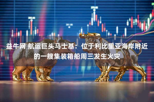 益牛网 航运巨头马士基：位于利比里亚海岸附近的一艘集装箱船周三发生火灾