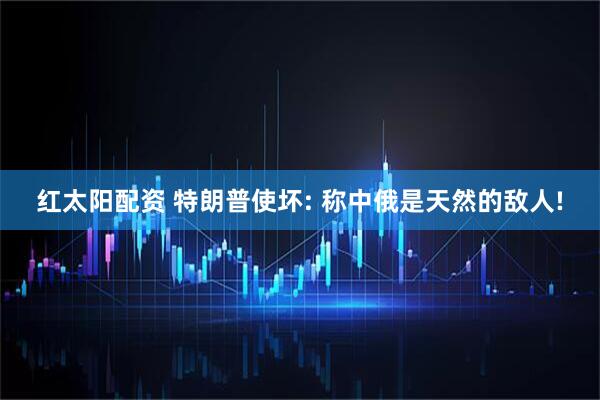 红太阳配资 特朗普使坏: 称中俄是天然的敌人!