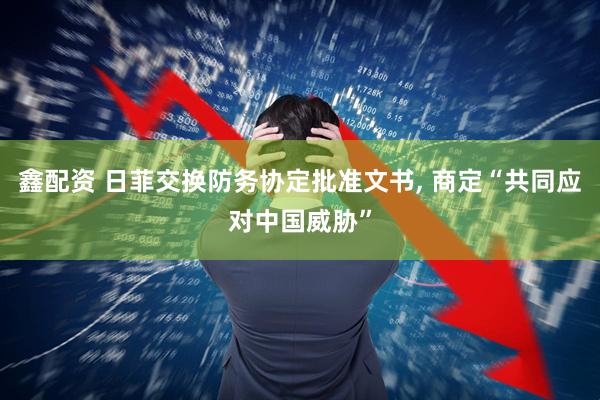 鑫配资 日菲交换防务协定批准文书, 商定“共同应对中国威胁”