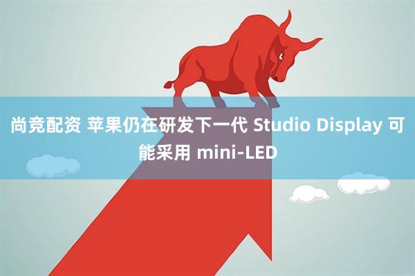 尚竞配资 苹果仍在研发下一代 Studio Display 可能采用 mini-LED