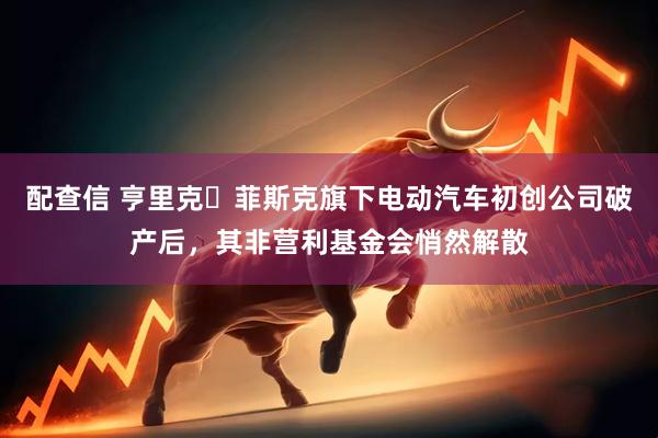 配查信 亨里克・菲斯克旗下电动汽车初创公司破产后，其非营利基金会悄然解散