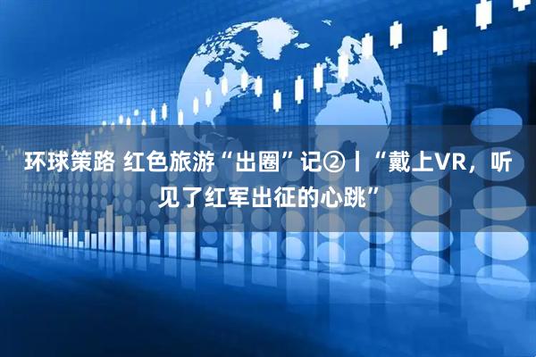 环球策路 红色旅游“出圈”记②丨“戴上VR，听见了红军出征的心跳”