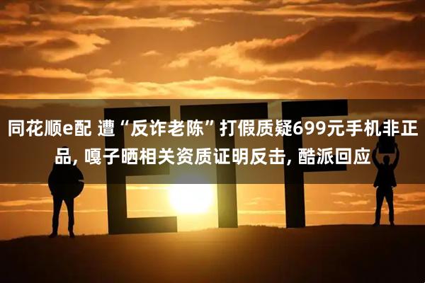 同花顺e配 遭“反诈老陈”打假质疑699元手机非正品, 嘎子晒相关资质证明反击, 酷派回应