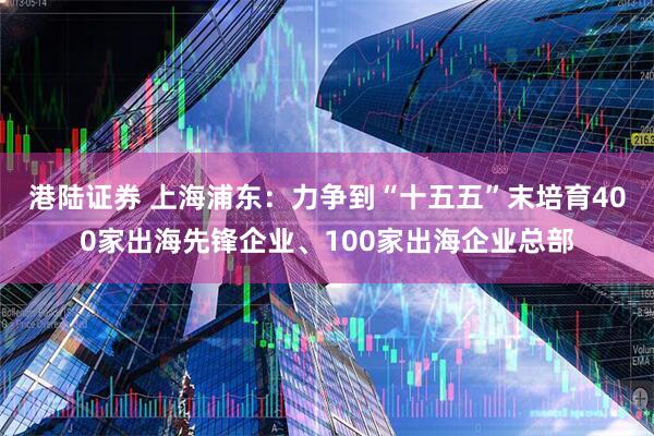 港陆证券 上海浦东：力争到“十五五”末培育400家出海先锋企业、100家出海企业总部