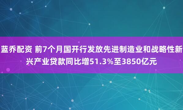 蓝乔配资 前7个月国开行发放先进制造业和战略性新兴产业贷款同比增51.3%至3850亿元