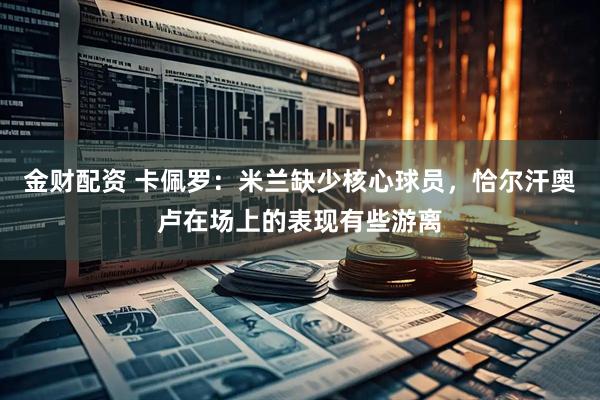 金财配资 卡佩罗：米兰缺少核心球员，恰尔汗奥卢在场上的表现有些游离