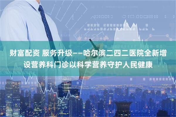 财富配资 服务升级——哈尔滨二四二医院全新增设营养科门诊以科学营养守护人民健康