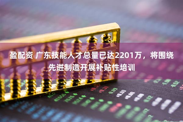 盈配资 广东技能人才总量已达2201万，将围绕先进制造开展补贴性培训