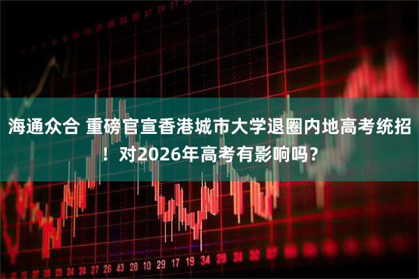 海通众合 重磅官宣香港城市大学退圈内地高考统招！对2026年高考有影响吗？