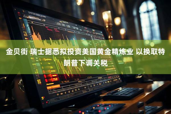 金贝街 瑞士据悉拟投资美国黄金精炼业 以换取特朗普下调关税