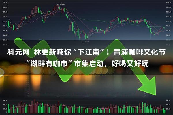 科元网  林更新喊你“下江南”！青浦咖啡文化节“湖畔有咖市”市集启动，好喝又好玩