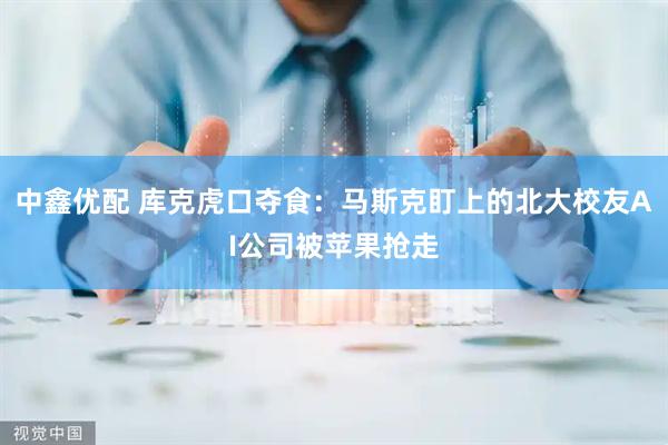 中鑫优配 库克虎口夺食:马斯克盯上的北大校友AI公司被苹果抢走
