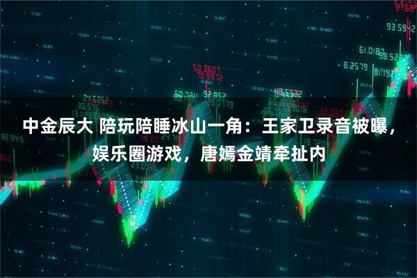 中金辰大 陪玩陪睡冰山一角：王家卫录音被曝，娱乐圈游戏，唐嫣金靖牵扯内
